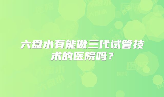 六盘水有能做三代试管技术的医院吗？