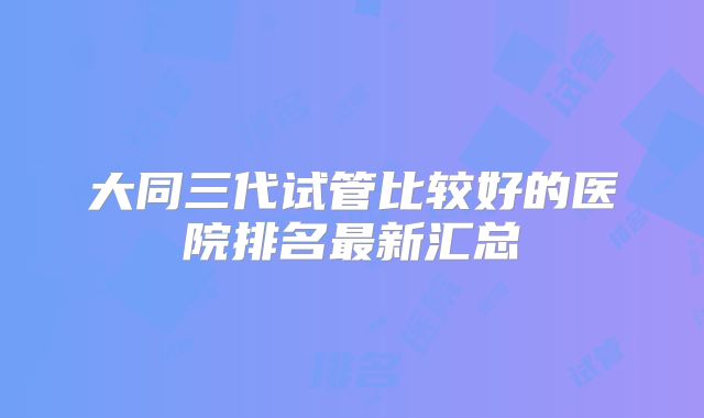 大同三代试管比较好的医院排名最新汇总