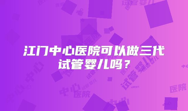 江门中心医院可以做三代试管婴儿吗？