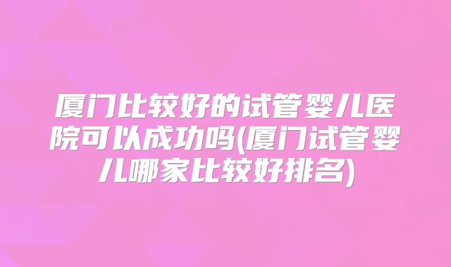 厦门比较好的试管婴儿医院可以成功吗(厦门试管婴儿哪家比较好排名)