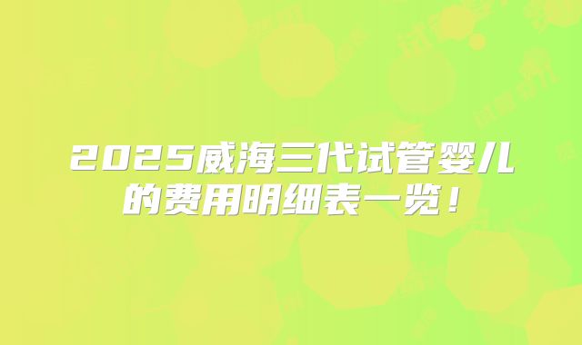 2025威海三代试管婴儿的费用明细表一览！