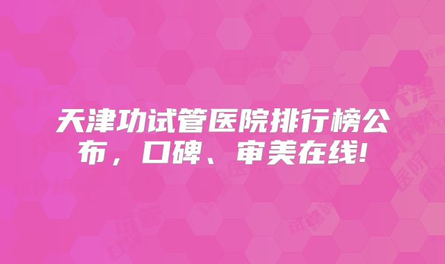 天津功试管医院排行榜公布，口碑、审美在线!