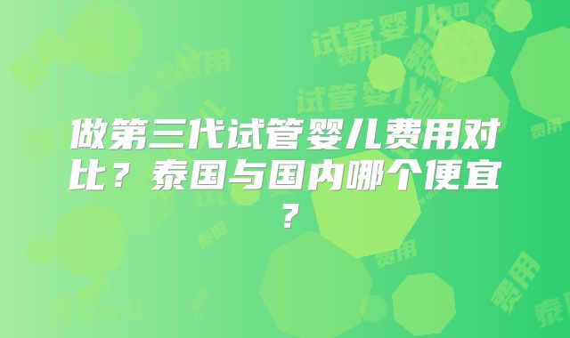 做第三代试管婴儿费用对比?泰国与国内哪个便宜?