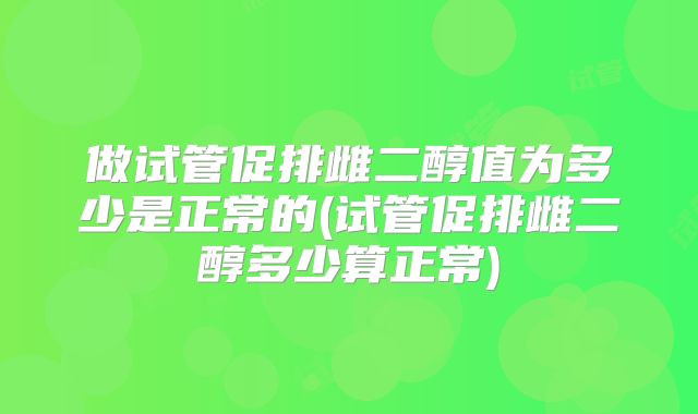 做试管促排雌二醇值为多少是正常的(试管促排雌二醇多少算正常)