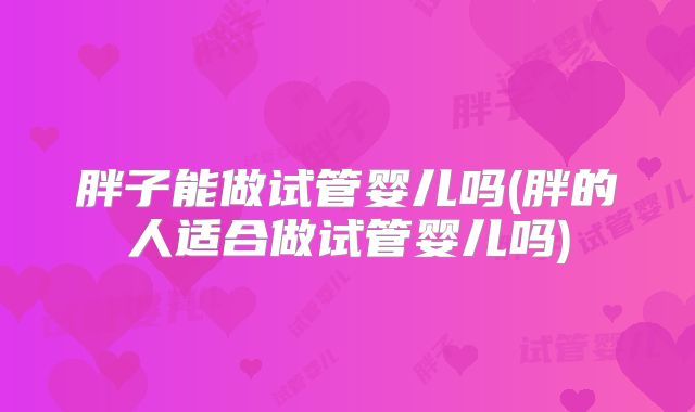 胖子能做试管婴儿吗(胖的人适合做试管婴儿吗)