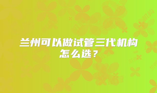 兰州可以做试管三代机构怎么选？