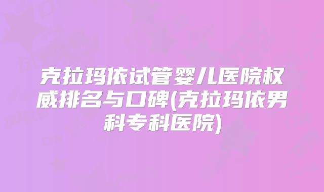 克拉玛依试管婴儿医院权威排名与口碑(克拉玛依男科专科医院)