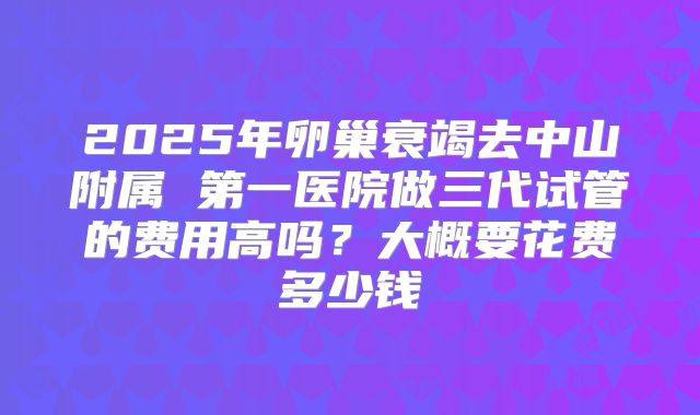 2025年卵巢衰竭去中山附属 第一医院做三代试管的费用高吗？大概要花费多少钱