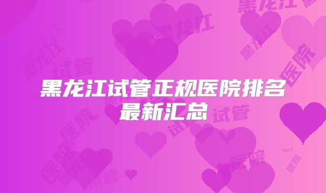 黑龙江试管正规医院排名最新汇总