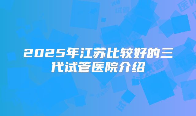 2025年江苏比较好的三代试管医院介绍
