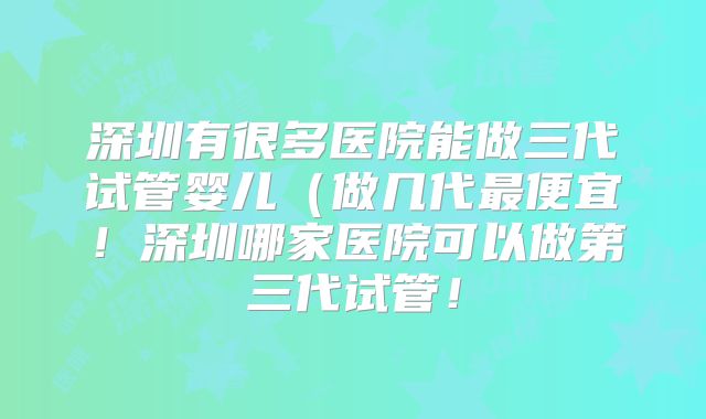 深圳有很多医院能做三代试管婴儿（做几代最便宜！深圳哪家医院可以做第三代试管！