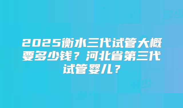 2025衡水三代试管大概要多少钱？河北省第三代试管婴儿？