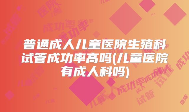 普通成人儿童医院生殖科试管成功率高吗(儿童医院有成人科吗)