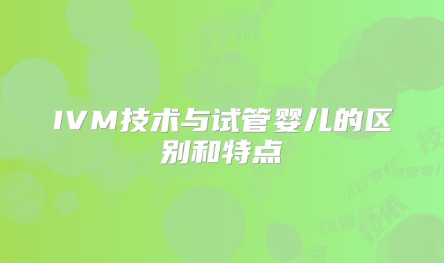 IVM技术与试管婴儿的区别和特点