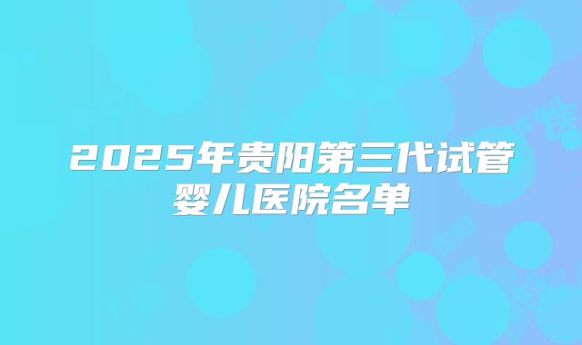 2025年贵阳第三代试管婴儿医院名单