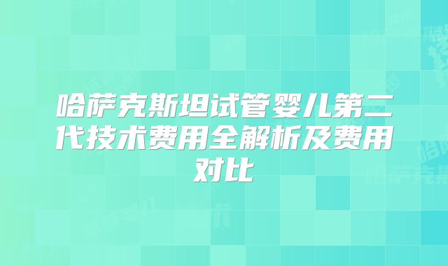 哈萨克斯坦试管婴儿第二代技术费用全解析及费用对比