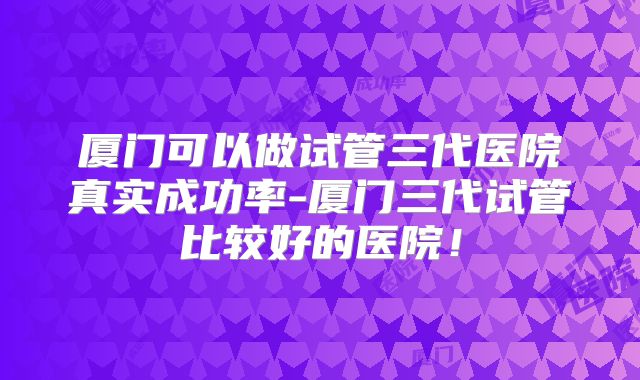 厦门可以做试管三代医院真实成功率-厦门三代试管比较好的医院!