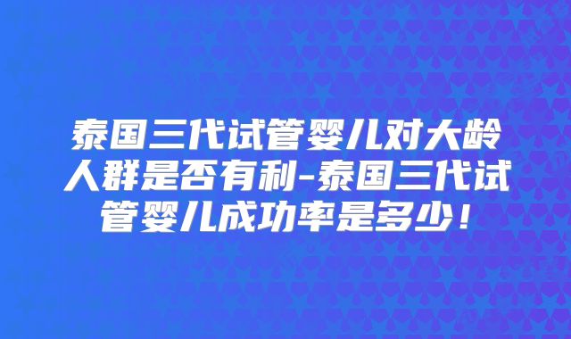 泰国三代试管婴儿对大龄人群是否有利-泰国三代试管婴儿成功率是多少!