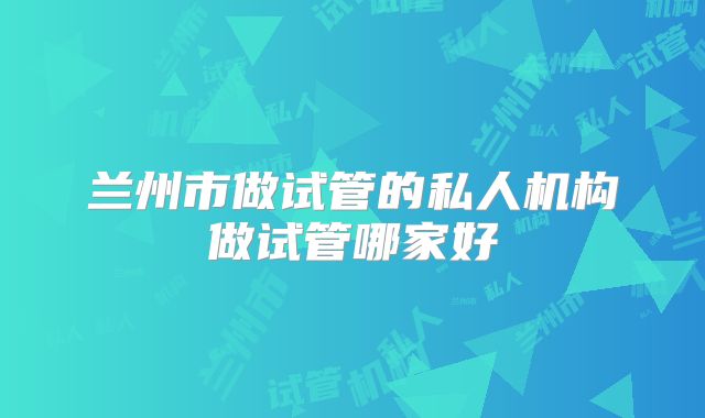 兰州市做试管的私人机构做试管哪家好