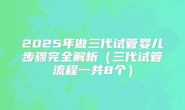 2025年做三代试管婴儿步骤完全解析（三代试管流程一共8个）
