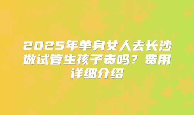 2025年单身女人去长沙做试管生孩子贵吗?费用详细介绍