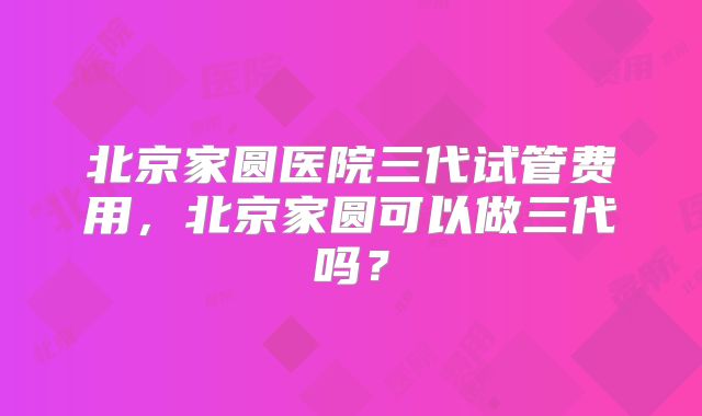 北京家圆医院三代试管费用,北京家圆可以做三代吗?