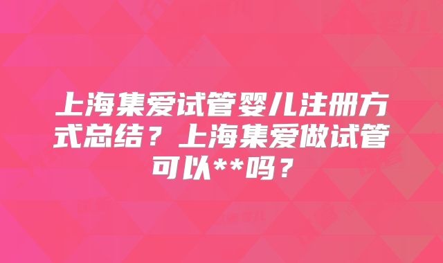 上海集爱试管婴儿注册方式总结？上海集爱做试管可以**吗？