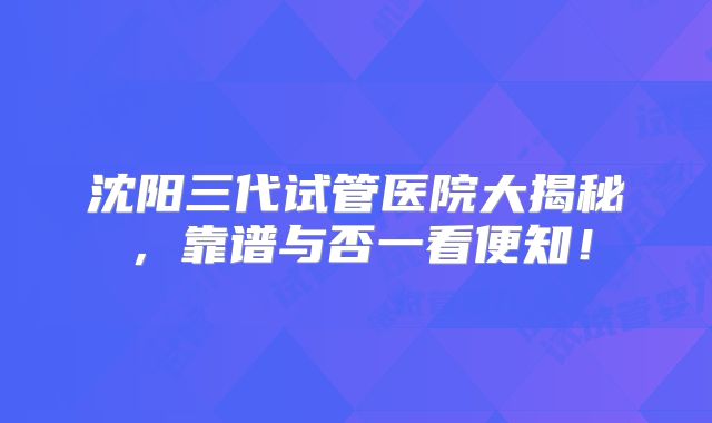 沈阳三代试管医院大揭秘，靠谱与否一看便知！