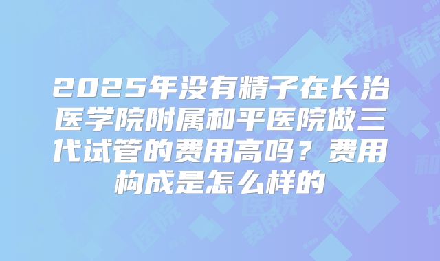 2025年没有精子在长治医学院附属和平医院做三代试管的费用高吗？费用构成是怎么样的