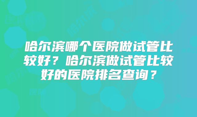 哈尔滨哪个医院做试管比较好?哈尔滨做试管比较好的医院排名查询?