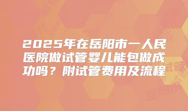 2025年在岳阳市一人民医院做试管婴儿能包做成功吗？附试管费用及流程
