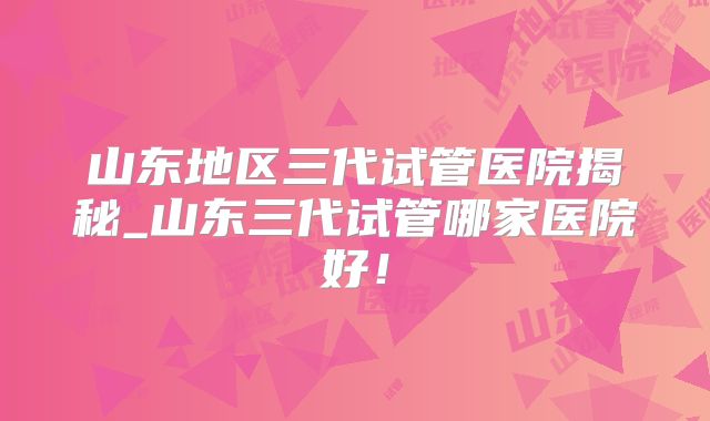 山东地区三代试管医院揭秘_山东三代试管哪家医院好！