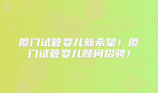厦门试管婴儿新希望！厦门试管婴儿顾问招骋！