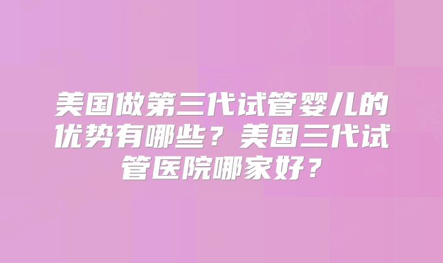 美国做第三代试管婴儿的优势有哪些?美国三代试管医院哪家好?