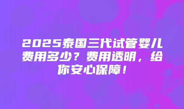 2025泰国三代试管婴儿费用多少?费用透明,给你安心保障!