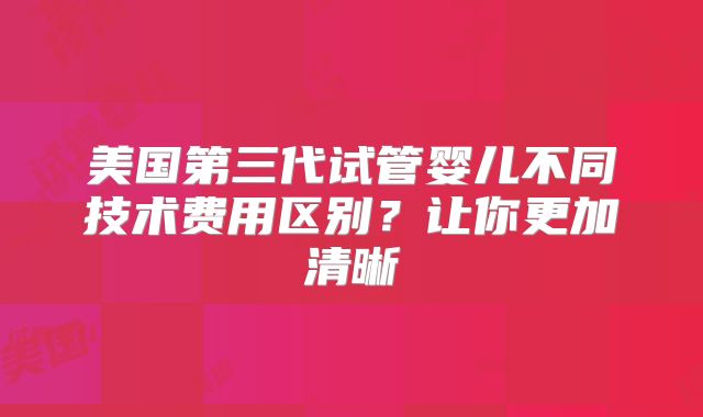 美国第三代试管婴儿不同技术费用区别？让你更加清晰