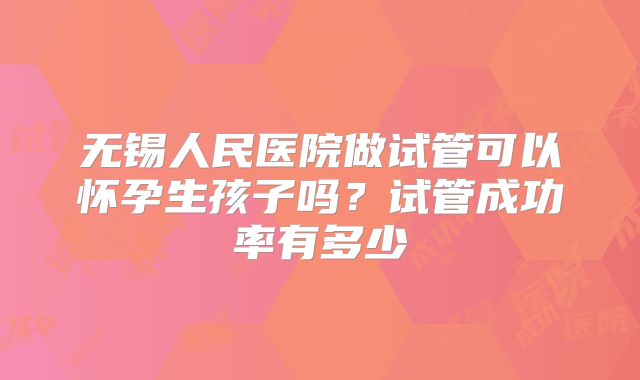 无锡人民医院做试管可以怀孕生孩子吗?试管成功率有多少