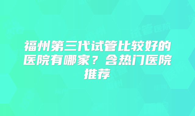 福州第三代试管比较好的医院有哪家？含热门医院推荐