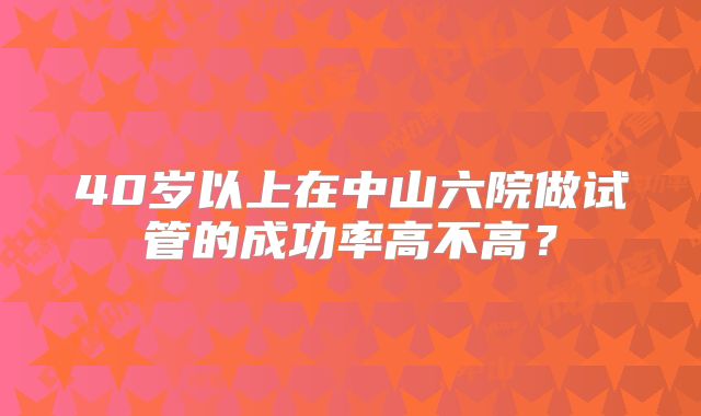 40岁以上在中山六院做试管的成功率高不高?