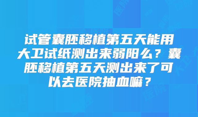 试管囊胚移植第五天能用大卫试纸测出来弱阳么？囊胚移植第五天测出来了可以去医院抽血嘛？