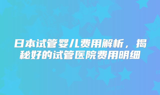 日本试管婴儿费用解析，揭秘好的试管医院费用明细