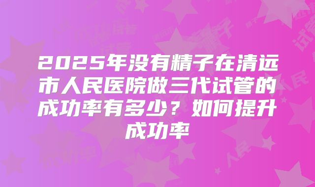 2025年没有精子在清远市人民医院做三代试管的成功率有多少?如何提升成功率