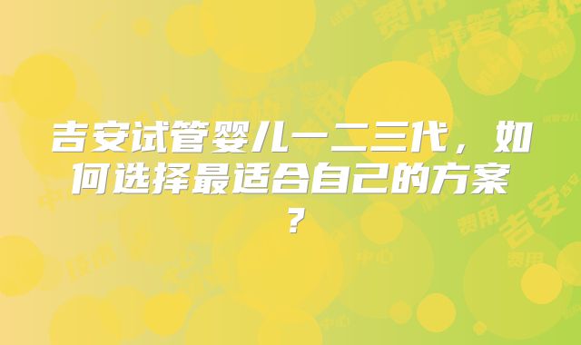 吉安试管婴儿一二三代,如何选择最适合自己的方案?