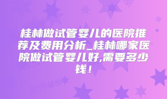 桂林做试管婴儿的医院推荐及费用分析_桂林哪家医院做试管婴儿好,需要多少钱!