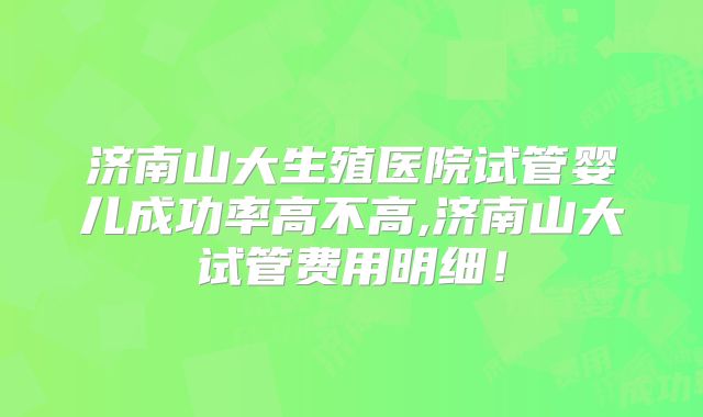 济南山大生殖医院试管婴儿成功率高不高,济南山大试管费用明细!