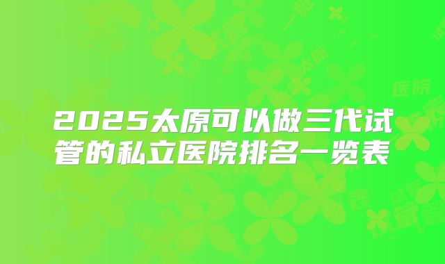 2025太原可以做三代试管的私立医院排名一览表
