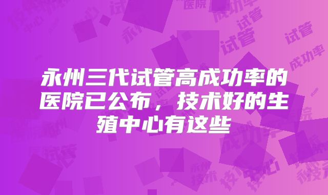 永州三代试管高成功率的医院已公布,技术好的生殖中心有这些