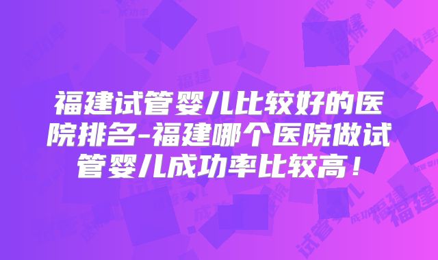 福建试管婴儿比较好的医院排名-福建哪个医院做试管婴儿成功率比较高!