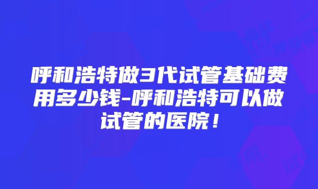 呼和浩特做3代试管基础费用多少钱-呼和浩特可以做试管的医院!