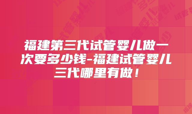 福建第三代试管婴儿做一次要多少钱-福建试管婴儿三代哪里有做！